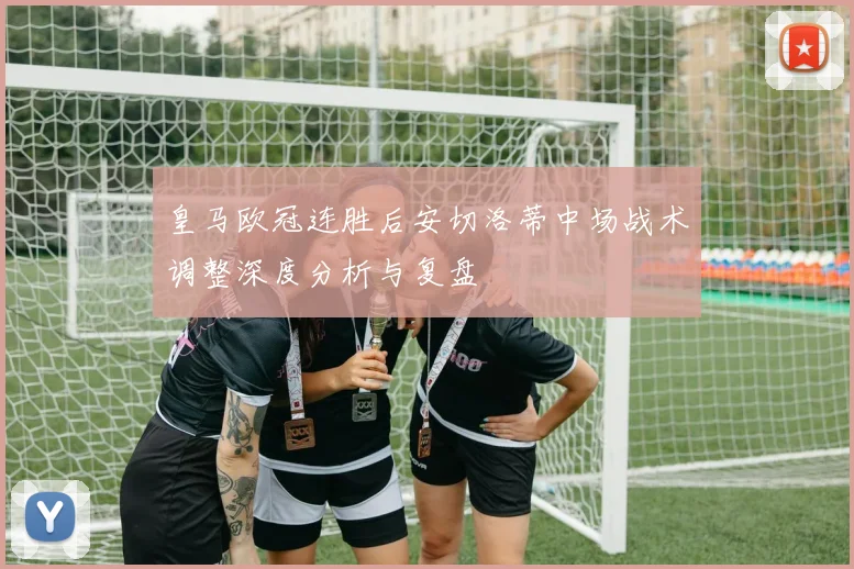 皇马欧冠连胜后安切洛蒂中场战术调整深度分析与复盘