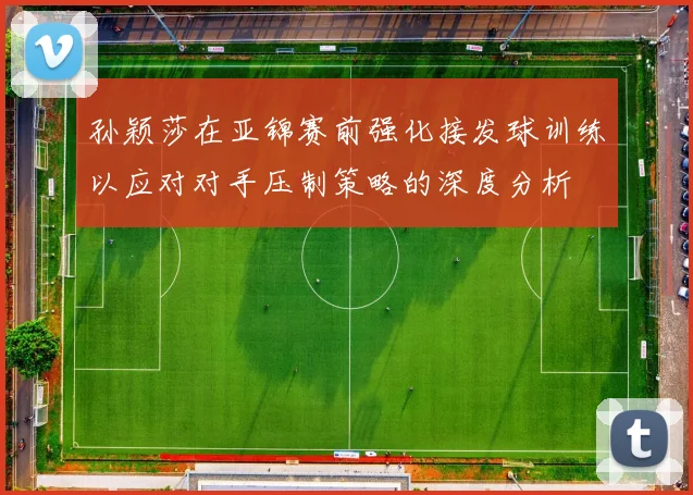 孙颖莎在亚锦赛前强化接发球训练以应对对手压制策略的深度分析