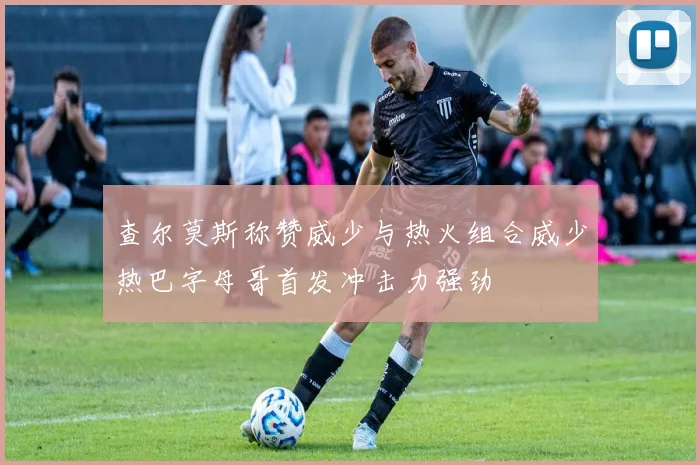 查尔莫斯称赞威少与热火组合威少热巴字母哥首发冲击力强劲