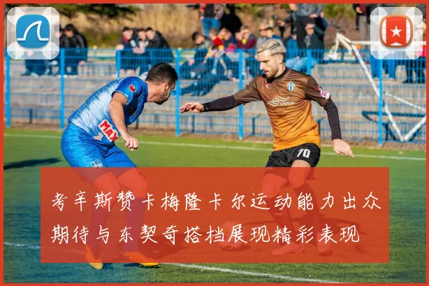 考辛斯赞卡梅隆卡尔运动能力出众期待与东契奇搭档展现精彩表现