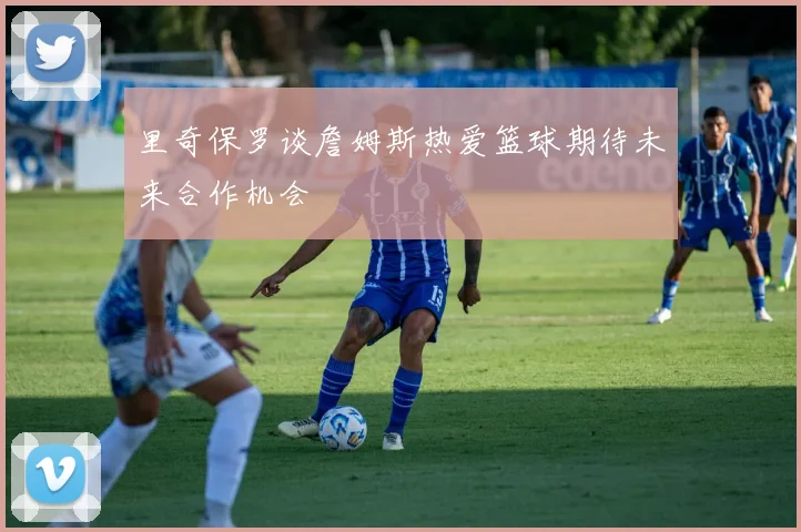 里奇保罗谈詹姆斯热爱篮球期待未来合作机会