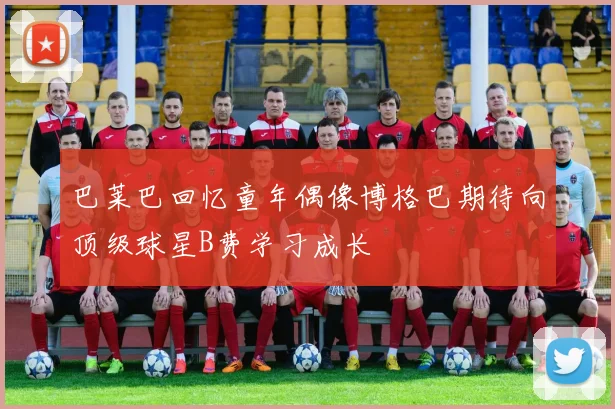 巴莱巴回忆童年偶像博格巴期待向顶级球星B费学习成长