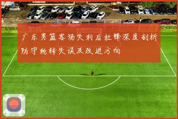 广东男篮客场失利后杜锋深度剖析防守轮转失误及改进方向