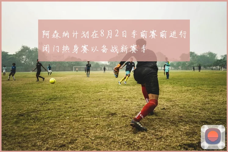 阿森纳计划在8月2日季前赛前进行闭门热身赛以备战新赛季