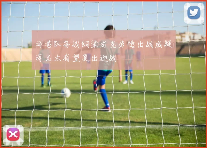 海港队备战铜梁龙克劳德出战成疑蒋光太有望复出迎战