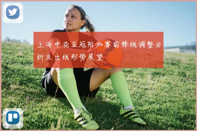 上海申花亚冠附加赛前锋线调整分析及出线形势展望