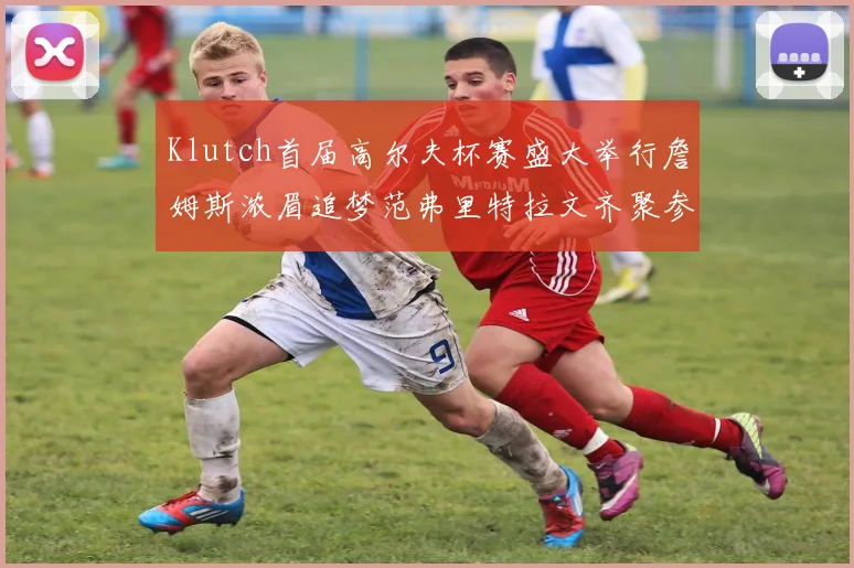 Klutch首届高尔夫杯赛盛大举行詹姆斯浓眉追梦范弗里特拉文齐聚参赛