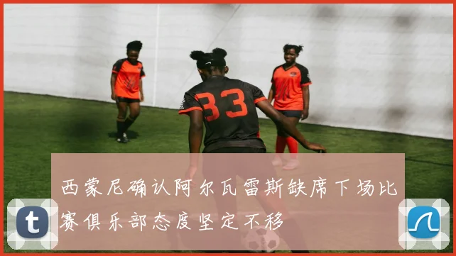 西蒙尼确认阿尔瓦雷斯缺席下场比赛俱乐部态度坚定不移