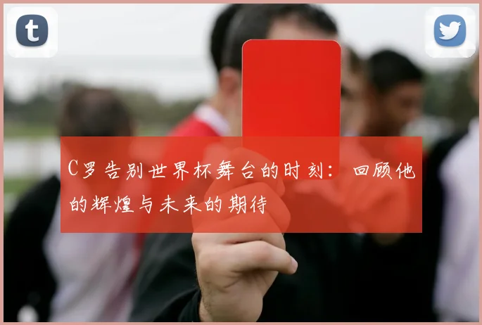 C罗告别世界杯舞台的时刻：回顾他的辉煌与未来的期待