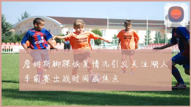 詹姆斯脚踝恢复情况引发关注湖人季前赛出战时间成焦点