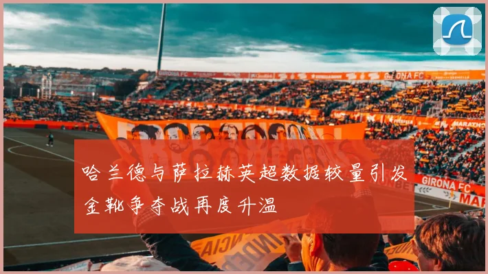 哈兰德与萨拉赫英超数据较量引发金靴争夺战再度升温